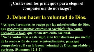 3. Deben hacer la voluntad de Dios.
¿Cuáles son los principios para elegir el
compañero/a de noviazgo?
1 Así que, hermanos, os ruego por las misericordias de Dios,
que presentéis vuestros cuerpos en sacrificio vivo, santo,
agradable a Dios, que es vuestro culto racional.
2 No os conforméis a este siglo, sino transformaos por medio
de la renovación de vuestro entendimiento, para que
comprobéis cuál sea la buena voluntad de Dios, agradable y
perfecta. (Romanos 12:1-2) LASC
 
