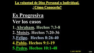 La voluntad de Dios Personal o Individual.
¿Cómo Conocerla?
Es Progresiva
Ver los casos de:
1. Abraham. Hechos 7:3-8
2. Moisés. Hechos 7:20-36
3.Felipe. Hechos 8:26-40
4.Pablo. Hechos 9:1-19
5.Pedro. Hechos 10:1-48
LASC-REMS LASC
 