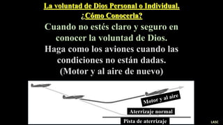 La voluntad de Dios Personal o Individual.
¿Cómo Conocerla?
Cuando no estés claro y seguro en
conocer la voluntad de Dios.
Haga como los aviones cuando las
condiciones no están dadas.
(Motor y al aire de nuevo)
Pista de aterrizaje
Aterrizaje normal
LASC
 