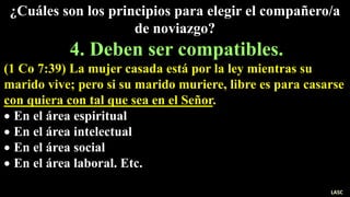 ¿Cuáles son los principios para elegir el compañero/a
de noviazgo?
4. Deben ser compatibles.
(1 Co 7:39) La mujer casada está por la ley mientras su
marido vive; pero si su marido muriere, libre es para casarse
con quiera con tal que sea en el Señor.
 En el área espiritual
 En el área intelectual
 En el área social
 En el área laboral. Etc.
LASC
 