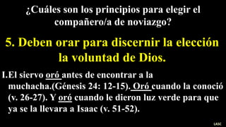 I.El siervo oró antes de encontrar a la
muchacha.(Génesis 24: 12-15). Oró cuando la conoció
(v. 26-27). Y oró cuando le dieron luz verde para que
ya se la llevara a Isaac (v. 51-52).
¿Cuáles son los principios para elegir el
compañero/a de noviazgo?
5. Deben orar para discernir la elección
la voluntad de Dios.
LASC
 
