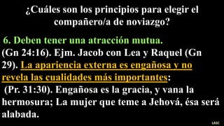 6. Deben tener una atracción mutua.
(Gn 24:16). Ejm. Jacob con Lea y Raquel (Gn
29). La apariencia externa es engañosa y no
revela las cualidades más importantes:
(Pr. 31:30). Engañosa es la gracia, y vana la
hermosura; La mujer que teme a Jehová, ésa será
alabada.
¿Cuáles son los principios para elegir el
compañero/a de noviazgo?
LASC
 