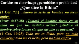 Caricias en el noviazgo ¿permitidas o prohibidas?
¿Qué dice la Biblia?
(1 Cor. 7:1) ...bueno le sería al hombre no tocar
mujer.
(Prov. 6:27-28) ¿Tomará el hombre fuego en su
seno sin que sus vestidos ardan? ¿Andará el
hombre sobre brasas sin que sus pies se quemen?
(1 Cor. 10:23) Todo me es lícito, pero no todo
conviene; todo me es lícito, pero no todo edifica.
LASC
 