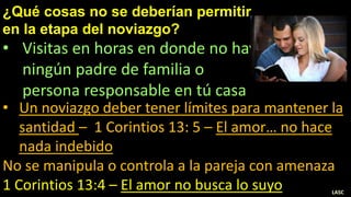 ¿Qué cosas no se deberían permitir
en la etapa del noviazgo?
• Visitas en horas en donde no hay
ningún padre de familia o
persona responsable en tú casa
• Un noviazgo deber tener límites para mantener la
santidad – 1 Corintios 13: 5 – El amor… no hace
nada indebido
No se manipula o controla a la pareja con amenaza
1 Corintios 13:4 – El amor no busca lo suyo LASC
 
