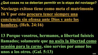 ¿Qué cosas no se deberían permitir en la etapa del noviazgo?
Noviazgo exitoso tiene como meta el matrimonio
16 Y por esto procuro tener siempre una
conciencia sin ofensa ante Dios y ante los
hombres. (Hch. 24:16)
13 Porque vosotros, hermanos, a libertad fuisteis
llamados; solamente que no uséis la libertad como
ocasión para la carne, sino servíos por amor los
unos a los otros. (Gal. 5:13) LASC
 