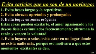 Evita caricias que no son de un noviazgo:
1. Evita besos largos y /o repetitivos.
2. Evita abrazos apretados y prolongados
3. Evita toque en zonas erógenas
Estas cosas pueden excitarte, el amor apasionado y los
deseos físicos estimulados frecuentemente; abruman la
razón y vencen la voluntad
4. Evita lugares a solas, evita estar en un lugar donde
no exista nadie más, porque eso motivara a que estos
momentos excitantes se den.
LASC
 