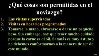 ¿Qué cosas son permitidas en el
noviazgo?
1. Las visitas supervisadas
2. Visitas en horarios programados
3. Tomarse la mano, abrazarse o darse un pequeño
beso. Sin embargo, hay que tener mucho cuidado
porque la carne es débil, Satanás es muy astuto y
no debemos conformarnos a la manera de ser de
este mundo.
LASC
 