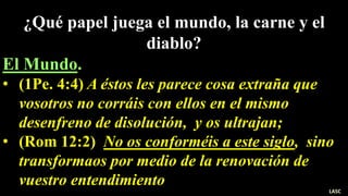 ¿Qué papel juega el mundo, la carne y el
diablo?
El Mundo.
• (1Pe. 4:4) A éstos les parece cosa extraña que
vosotros no corráis con ellos en el mismo
desenfreno de disolución, y os ultrajan;
• (Rom 12:2) No os conforméis a este siglo, sino
transformaos por medio de la renovación de
vuestro entendimiento
LASC
 