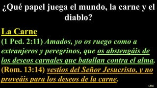 ¿Qué papel juega el mundo, la carne y el
diablo?
La Carne
(1 Ped. 2:11) Amados, yo os ruego como a
extranjeros y peregrinos, que os abstengáis de
los deseos carnales que batallan contra el alma.
(Rom. 13:14) vestíos del Señor Jesucristo, y no
proveáis para los deseos de la carne.
LASC
 