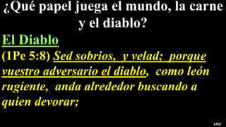 ¿Qué papel juega el mundo, la carne
y el diablo?
El Diablo
(1Pe 5:8) Sed sobrios, y velad; porque
vuestro adversario el diablo, como león
rugiente, anda alrededor buscando a
quien devorar;
LASC
 