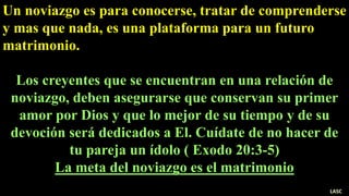 Un noviazgo es para conocerse, tratar de comprenderse
y mas que nada, es una plataforma para un futuro
matrimonio.
Los creyentes que se encuentran en una relación de
noviazgo, deben asegurarse que conservan su primer
amor por Dios y que lo mejor de su tiempo y de su
devoción será dedicados a El. Cuídate de no hacer de
tu pareja un ídolo ( Exodo 20:3-5)
La meta del noviazgo es el matrimonio
LASC
 