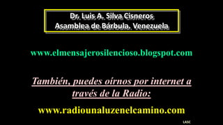 Dr. Luis A. Silva Cisneros
Asamblea de Bárbula. Venezuela
www.elmensajerosilencioso.blogspot.com
www.radiounaluzenelcamino.com
También, puedes oírnos por internet a
través de la Radio:
LASC
 