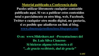 Material publicado o Conferencia dada
Puedes utilizar libremente cualquier contenido
publicado aquí. Si vas a publicar estos contenidos
total o parcialmente en otro blog, web, Facebook,
Twitter o cualquier otro medio digital, me gustaría,
si es posible que añadieras un link al blog.
www.elmensajerosilencioso.blogspot.com
O en: www.Slideshare.net -Presentaciones del
Dr. Luis Silva Cisneros-
Si hicieras alguna referencia a él
"...de gracia recibisteis, dad de gracia"
LASC
 