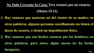 No Todo Creyente Se Casa: Tres razones por no casarse.
(Mateo 19.12)
1. Hay eunucos que nacieron así del vientre de su madre; en
otras palabras, algunas personas sencillamente no tienen el
deseo de casarse, o tienen un impedimento físico.
2. Hay eunucos que son hechos eunucos por los hombres; en
otras palabras, para otros, algún suceso les ha hecho
incapaces. LASC
 