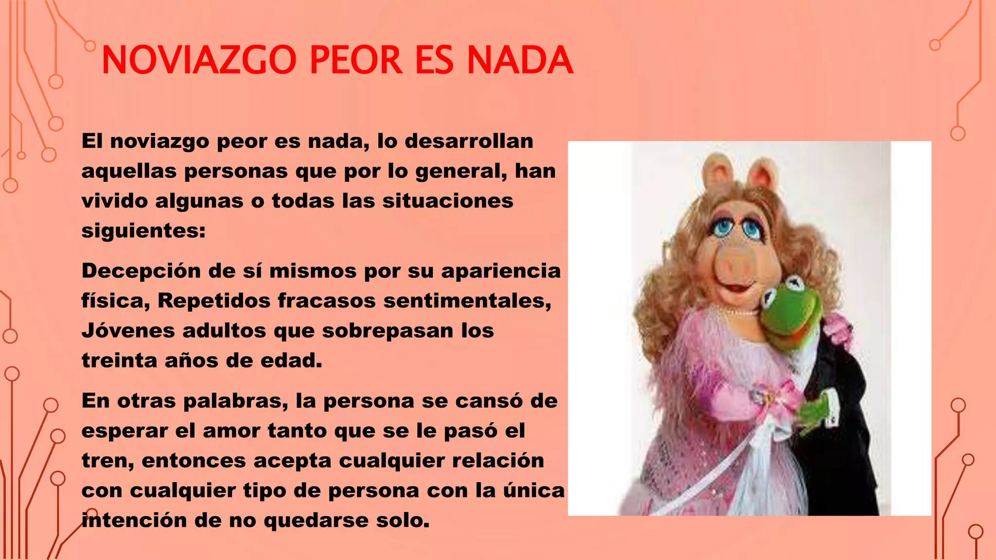 NOVIAZGO PEOR ES NADA
El noviazgo peor es nada, lo desarrollan
aquellas personas que por lo general, han
vivido algunas o todas las situaciones
siguientes:
Decepción de sí mismos por su apariencia
física, Repetidos fracasos sentimentales,
Jóvenes adultos que sobrepasan los
treinta años de edad.
En otras palabras, la persona se cansó de
esperar el amor tanto que se le pasó el
tren, entonces acepta cualquier relación
con cualquier tipo de persona con la única
intención de no quedarse solo.
 