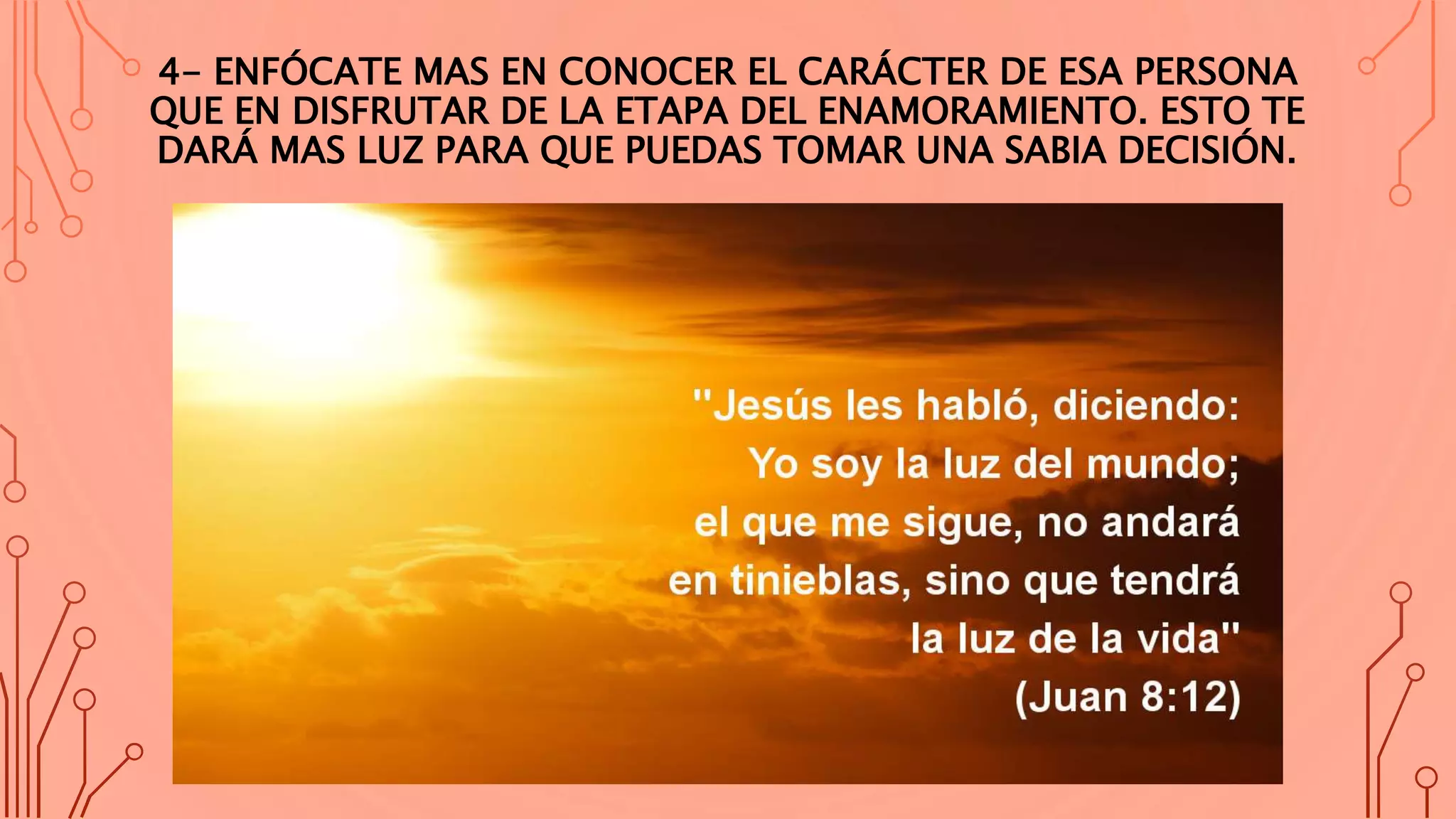 4- ENFÓCATE MAS EN CONOCER EL CARÁCTER DE ESA PERSONA
QUE EN DISFRUTAR DE LA ETAPA DEL ENAMORAMIENTO. ESTO TE
DARÁ MAS LUZ PARA QUE PUEDAS TOMAR UNA SABIA DECISIÓN.
 