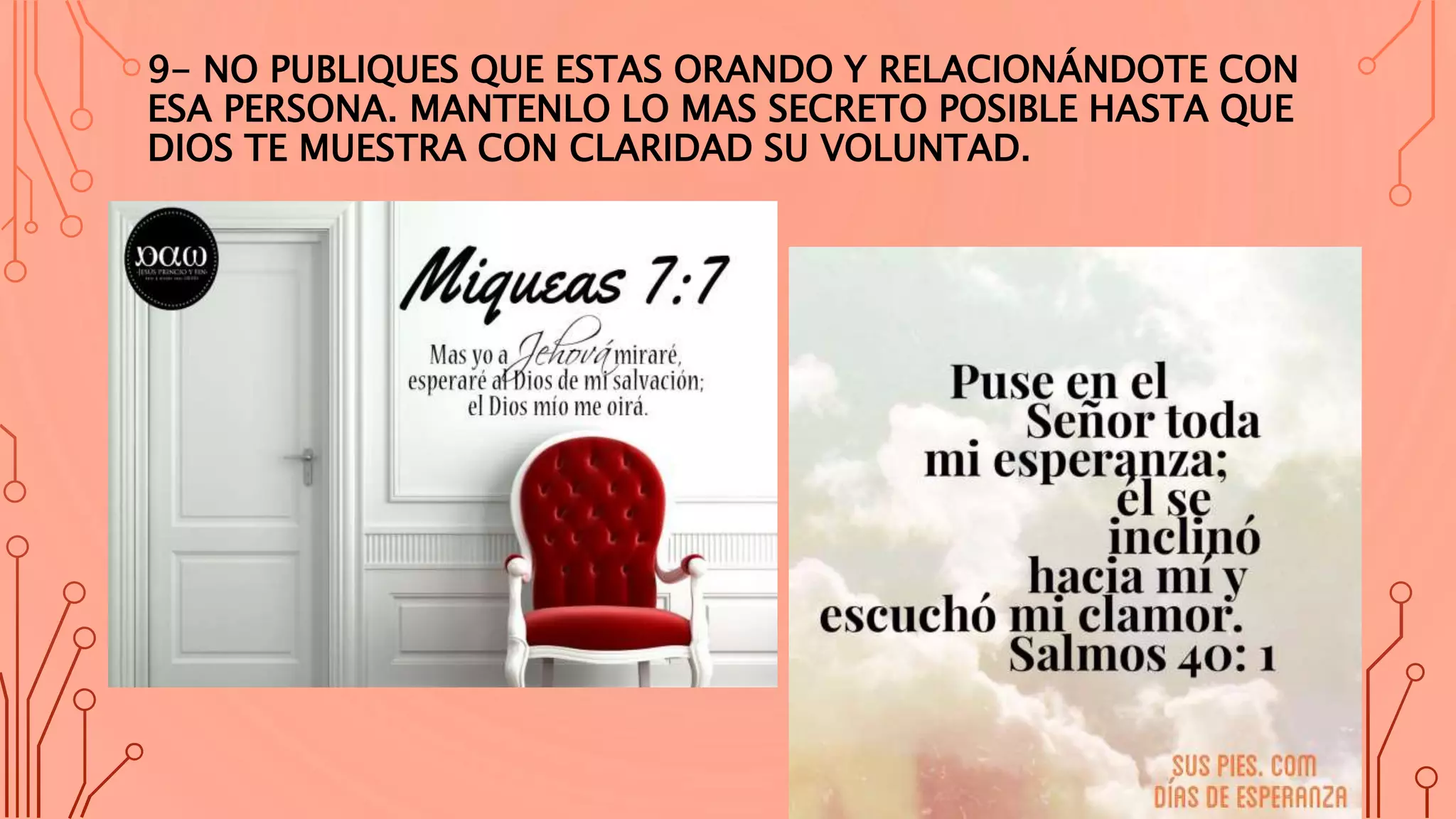 9- NO PUBLIQUES QUE ESTAS ORANDO Y RELACIONÁNDOTE CON
ESA PERSONA. MANTENLO LO MAS SECRETO POSIBLE HASTA QUE
DIOS TE MUESTRA CON CLARIDAD SU VOLUNTAD.
 