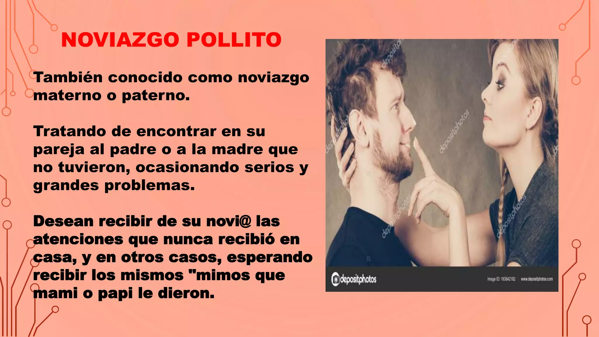 NOVIAZGO POLLITO
También conocido como noviazgo
materno o paterno.
Tratando de encontrar en su
pareja al padre o a la madre que
no tuvieron, ocasionando serios y
grandes problemas.
Desean recibir de su novi@ las
atenciones que nunca recibió en
casa, y en otros casos, esperando
recibir los mismos "mimos que
mami o papi le dieron.
 
