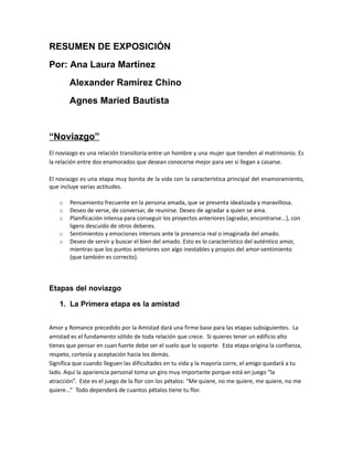 RESUMEN DE EXPOSICIÓN
Por: Ana Laura Martínez
        Alexander Ramírez Chino
        Agnes Maried Bautista


“Noviazgo”
El noviazgo es una relación transitoria entre un hombre y una mujer que tienden al matrimonio. Es
la relación entre dos enamorados que desean conocerse mejor para ver si llegan a casarse.

El noviazgo es una etapa muy bonita de la vida con la característica principal del enamoramiento,
que incluye varias actitudes.

    o   Pensamiento frecuente en la persona amada, que se presenta idealizada y maravillosa.
    o   Deseo de verse, de conversar, de reunirse. Deseo de agradar a quien se ama.
    o   Planificación intensa para conseguir los proyectos anteriores (agradar, encontrarse...), con
        ligero descuido de otros deberes.
    o   Sentimientos y emociones intensos ante la presencia real o imaginada del amado.
    o   Deseo de servir y buscar el bien del amado. Esto es lo característico del auténtico amor,
        mientras que los puntos anteriores son algo inestables y propios del amor-sentimiento
        (que también es correcto).




Etapas del noviazgo

    1. La Primera etapa es la amistad


Amor y Romance precedido por la Amistad dará una firme base para las etapas subsiguientes. La
amistad es el fundamento sólido de toda relación que crece. Si quieres tener un edificio alto
tienes que pensar en cuan fuerte debe ser el suelo que lo soporte. Esta etapa origina la confianza,
respeto, cortesía y aceptación hacia los demás.
Significa que cuando lleguen las dificultades en tu vida y la mayoría corre, el amigo quedará a tu
lado. Aquí la apariencia personal toma un giro muy importante porque está en juego “la
atracción”. Este es el juego de la flor con los pétalos: “Me quiere, no me quiere, me quiere, no me
quiere...” Todo dependerá de cuantos pétalos tiene tu flor.
 