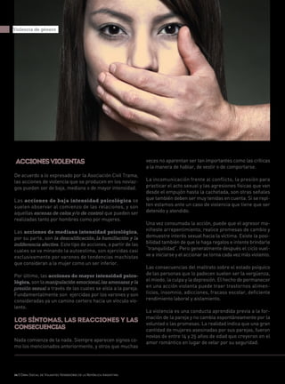 26 | Obra Social de Viajantes Vendedores de la República Argentina
Accionesviolentas
De acuerdo a lo expresado por la Asociación Civil Trama,
las acciones de violencia que se producen en los noviaz-
gos pueden ser de baja, mediana o de mayor intensidad.
Las acciones de baja intensidad psicológica se
suelen observar al comienzo de las relaciones, y son
aquellas escenas de celos y/o de control que pueden ser
realizadas tanto por hombres como por mujeres.
Las acciones de mediana intensidad psicológica,
por su parte, son la descalificación, la humillación y la
indiferencia afectiva. Este tipo de acciones, a partir de las
cuales se va minando la autoestima, son ejercidas casi
exclusivamente por varones de tendencias machistas
que consideran a la mujer como un ser inferior.
Por último, las acciones de mayor intensidad psico-
lógica, son la manipulación emocional,las amenazas y la
presión sexual a través de las cuales se aísla a la pareja.
Fundamentalmente son ejercidas por los varones y son
consideradas ya un camino certero hacia un vínculo vio-
lento.
Los síntomas, las reacciones y las
consecuencias
Nada comienza de la nada. Siempre aparecen signos co-
mo los mencionados anteriormente, y otros que muchas
Violencia de género
veces no aparentan ser tan importantes como las críticas
a la manera de hablar, de vestir o de comportarse.
La incomunicación frente al conflicto, la presión para
practicar el acto sexual y las agresiones físicas que van
desde el empujón hasta la cachetada, son otras señales
que también deben ser muy tenidas en cuenta. Si se repi-
ten estamos ante un caso de violencia que tiene que ser
detenido y atendido.
Una vez consumada la acción, puede que el agresor ma-
nifieste arrepentimiento, realice promesas de cambio y
demuestre interés sexual hacia la víctima. Existe la posi-
bilidad también de que le haga regalos e intente brindarle
“tranquilidad”. Pero generalmente después el ciclo vuel-
ve a iniciarse y el accionar se torna cada vez más violento.
Las consecuencias del maltrato sobre el estado psíquico
de las personas que lo padecen suelen ser la vergüenza,
el miedo, la culpa y la depresión. El hecho de permanecer
en una acción violenta puede traer trastornos alimen-
ticios, insomnio, adicciones, fracaso escolar, deficiente
rendimiento laboral y aislamiento.
La violencia es una conducta aprendida previa a la for-
mación de la pareja y no cambia espontáneamente por la
voluntad o las promesas. La realidad indica que una gran
cantidad de mujeres asesinadas por sus parejas, fueron
novias de entre 14 y 25 años de edad que creyeron en el
amor romántico en lugar de velar por su seguridad.
 