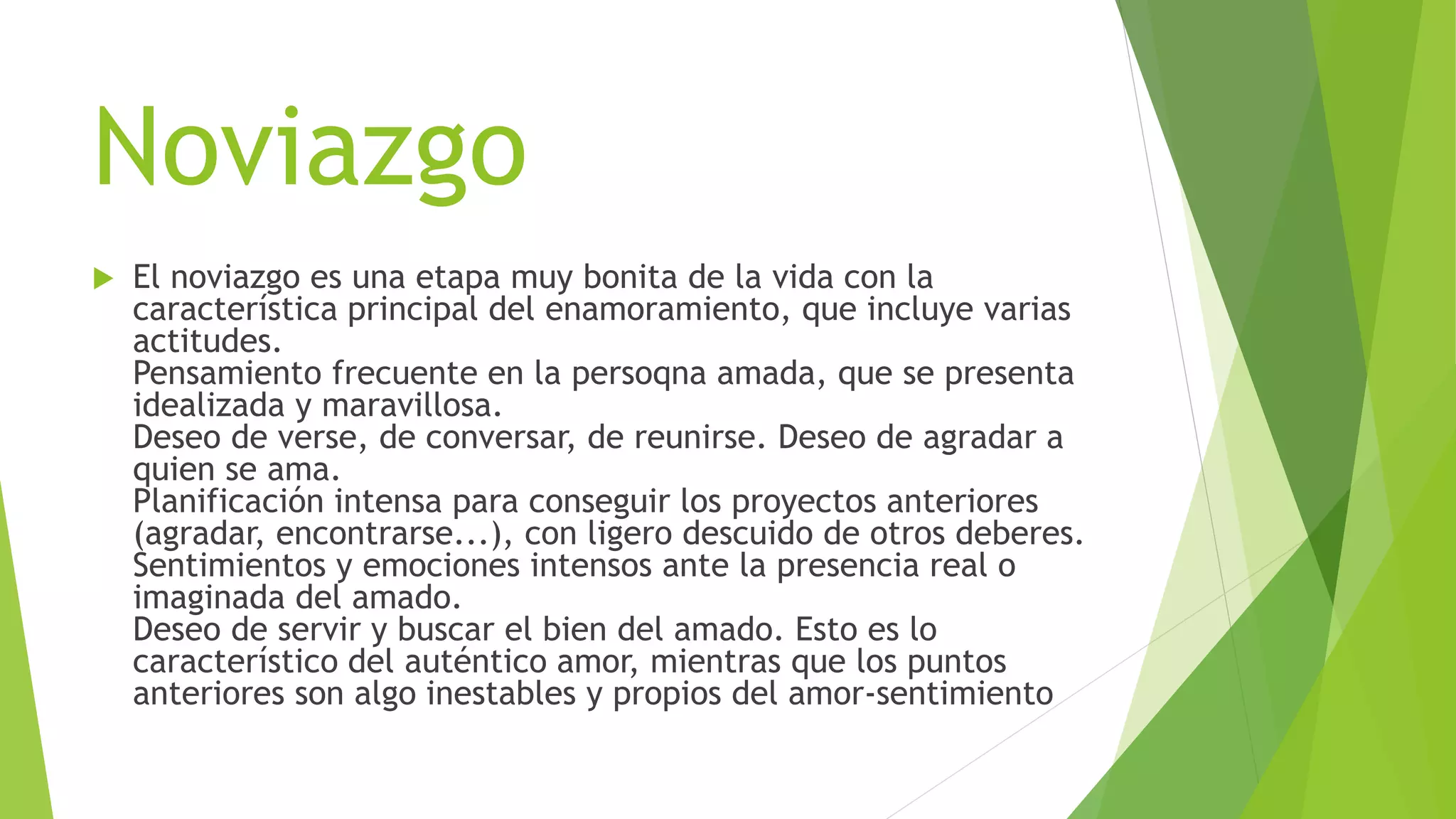 Noviazgo
 El noviazgo es una etapa muy bonita de la vida con la
característica principal del enamoramiento, que incluye varias
actitudes.
Pensamiento frecuente en la persoqna amada, que se presenta
idealizada y maravillosa.
Deseo de verse, de conversar, de reunirse. Deseo de agradar a
quien se ama.
Planificación intensa para conseguir los proyectos anteriores
(agradar, encontrarse...), con ligero descuido de otros deberes.
Sentimientos y emociones intensos ante la presencia real o
imaginada del amado.
Deseo de servir y buscar el bien del amado. Esto es lo
característico del auténtico amor, mientras que los puntos
anteriores son algo inestables y propios del amor-sentimiento
 