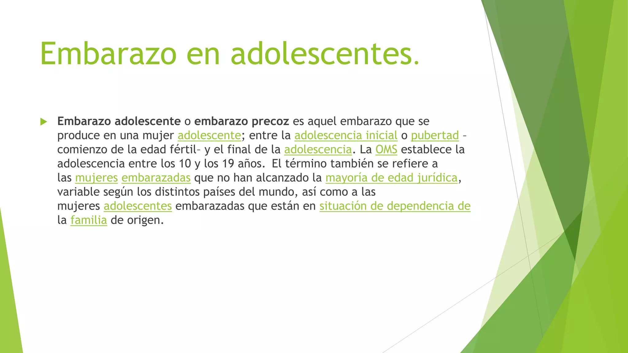 Embarazo en adolescentes.
 Embarazo adolescente o embarazo precoz es aquel embarazo que se
produce en una mujer adolescente; entre la adolescencia inicial o pubertad –
comienzo de la edad fértil– y el final de la adolescencia. La OMS establece la
adolescencia entre los 10 y los 19 años. El término también se refiere a
las mujeres embarazadas que no han alcanzado la mayoría de edad jurídica,
variable según los distintos países del mundo, así como a las
mujeres adolescentes embarazadas que están en situación de dependencia de
la familia de origen.
 