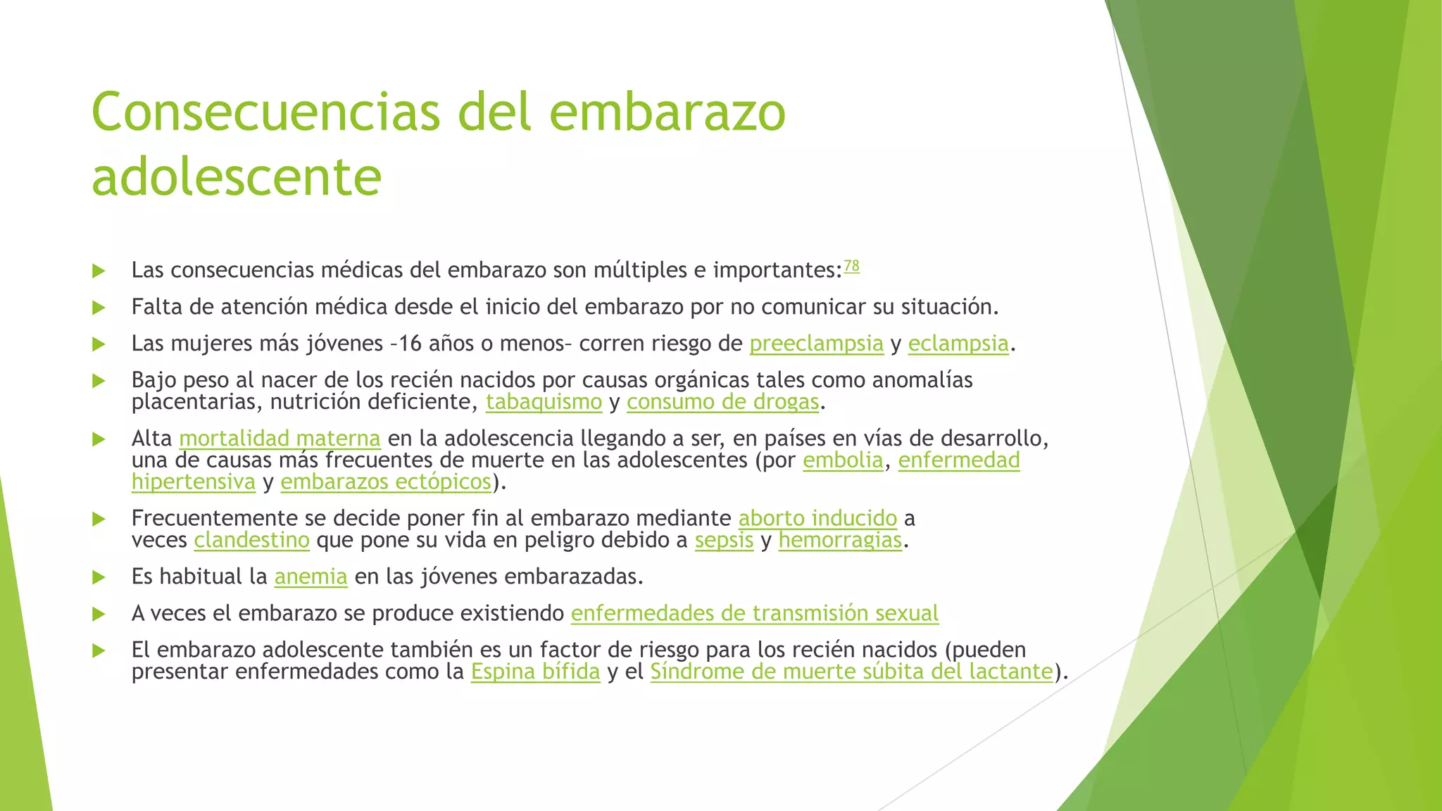 Consecuencias del embarazo
adolescente
 Las consecuencias médicas del embarazo son múltiples e importantes:78
 Falta de atención médica desde el inicio del embarazo por no comunicar su situación.
 Las mujeres más jóvenes –16 años o menos– corren riesgo de preeclampsia y eclampsia.
 Bajo peso al nacer de los recién nacidos por causas orgánicas tales como anomalías
placentarias, nutrición deficiente, tabaquismo y consumo de drogas.
 Alta mortalidad materna en la adolescencia llegando a ser, en países en vías de desarrollo,
una de causas más frecuentes de muerte en las adolescentes (por embolia, enfermedad
hipertensiva y embarazos ectópicos).
 Frecuentemente se decide poner fin al embarazo mediante aborto inducido a
veces clandestino que pone su vida en peligro debido a sepsis y hemorragias.
 Es habitual la anemia en las jóvenes embarazadas.
 A veces el embarazo se produce existiendo enfermedades de transmisión sexual
 El embarazo adolescente también es un factor de riesgo para los recién nacidos (pueden
presentar enfermedades como la Espina bífida y el Síndrome de muerte súbita del lactante).
 