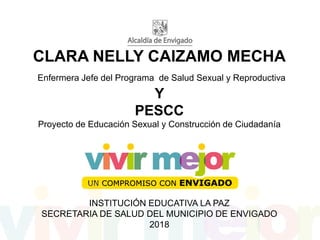 CLARA NELLY CAIZAMO MECHA
Enfermera Jefe del Programa de Salud Sexual y Reproductiva
Y
PESCC
Proyecto de Educación Sexual y Construcción de Ciudadanía
INSTITUCIÓN EDUCATIVA LA PAZ
SECRETARIA DE SALUD DEL MUNICIPIO DE ENVIGADO
2018
 