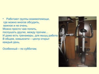 • Работают группы взаимопомощи, 
где можно многое обсудить, 
важное и не очень. 
Можно просто чаю попить, 
послушать других, между прочим… 
И даже есть тренажеры, для мышц работа. 
В общем, комьюнити – центр открыт 
каждый день, 
Особенный – по субботам. 
 