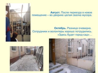 Август. После переезда в новое 
помещение – во дворике целая свалка мусора. 
Октябрь. Разница очевидна. 
Сотрудники и волонтеры хорошо потрудились. 
«Здесь будет город-сад»… 
 