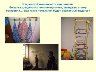И в детской комнате есть чем помочь. 
Вешалка для детских полотенец готова, шведскую стенку 
поставили… Еще какие пожелания будут, уважаемый педагог? 
 
