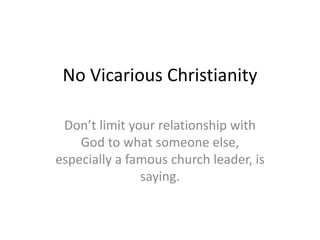 No Vicarious Christianity
Don’t limit your relationship with
God to what someone else,
especially a famous church leader, is
saying.
 