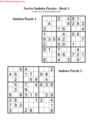http://36dimotiko.blogspot.com



                            Novice Sudoku Puzzles - Book 1
                                 From www.veryfreesudoku.com


               Sudoku Puzzle 1                           2         4 8 1
                                                4                  8 2 6 3
                                           3     1             6         4
                                           1                   4     5 8
                                           6 3 5 8             2         7
                                           2     5             9     1
                                           9 1   7                     4
                                                 6             8     7 2 1
                                           8     4                 3   5

                   5 4                              2     Sudoku Puzzle 2
           4     6   1 7             9 8
                 2     5           9   4
                 5   7             4 8 3 6
                 3   9
           6       8 3 1           5   2 9
           3     8                 1 2   4
           7     9 2                     1
           5         2 6                 8
 