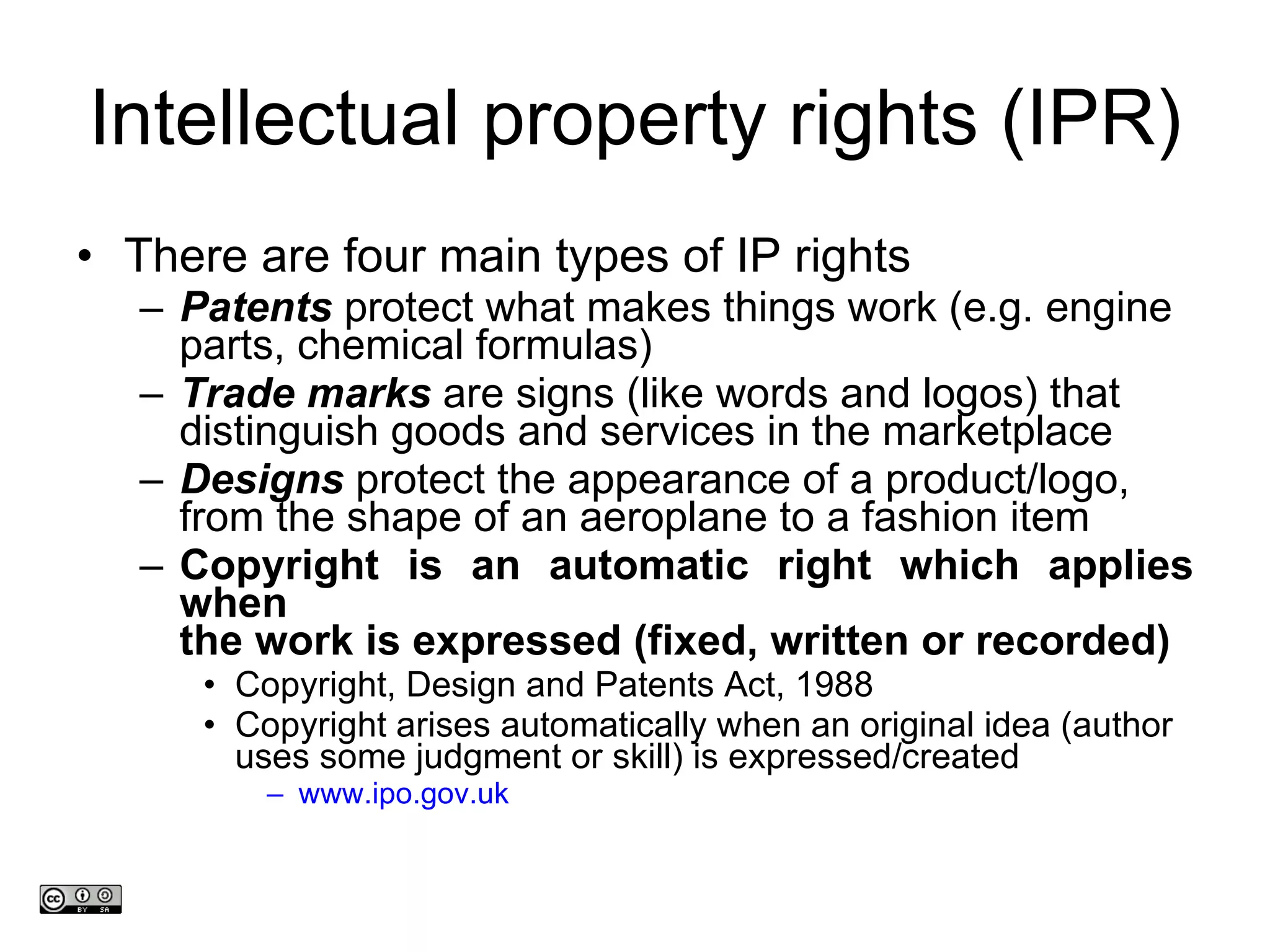 Intellectual property rights (IPR) There are four main types of IP rights  Patents  protect what makes things work (e.g. engine parts, chemical formulas) Trade marks  are signs (like words and logos) that  distinguish goods and services in the marketplace Designs  protect the appearance of a product/logo,  from the shape of an aeroplane to a fashion item Copyright is an automatic right which applies when the work is expressed (fixed, written or recorded) Copyright, Design and Patents Act, 1988  Copyright arises automatically when an original idea (author uses some judgment or skill) is expressed/created www.ipo.gov.uk www.medev.ac.uk 