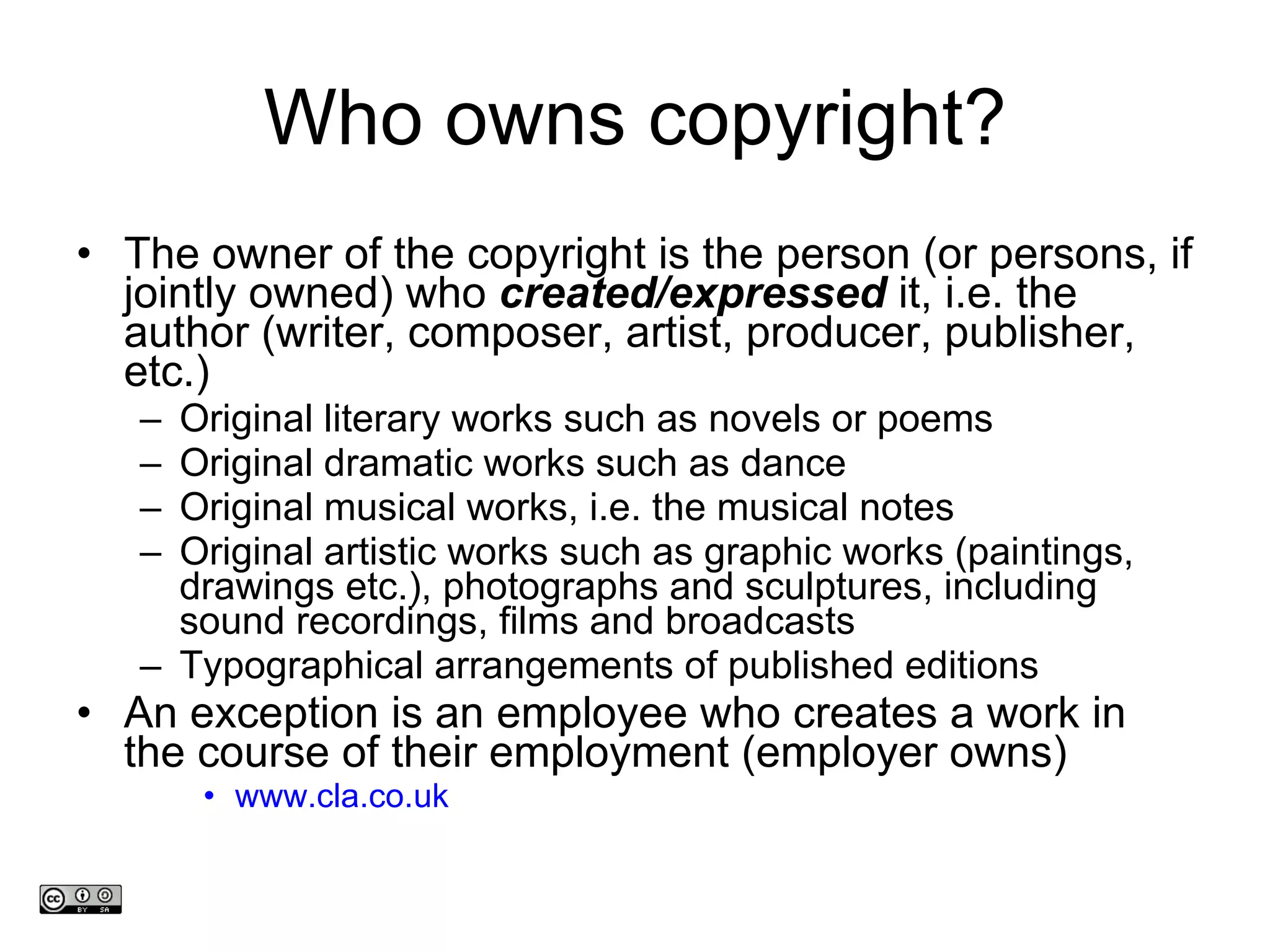 Who owns copyright? The owner of the copyright is the person (or persons, if jointly owned) who  created/expressed  it, i.e. the author (writer, composer, artist, producer, publisher, etc.) Original literary works such as novels or poems Original dramatic works such as dance Original musical works, i.e. the musical notes  Original artistic works such as graphic works (paintings, drawings etc.), photographs and sculptures, including sound recordings, films and broadcasts Typographical arrangements of published editions An exception is an employee who creates a work in the course of their employment (employer owns)  www.cla.co.uk www.medev.ac.uk 