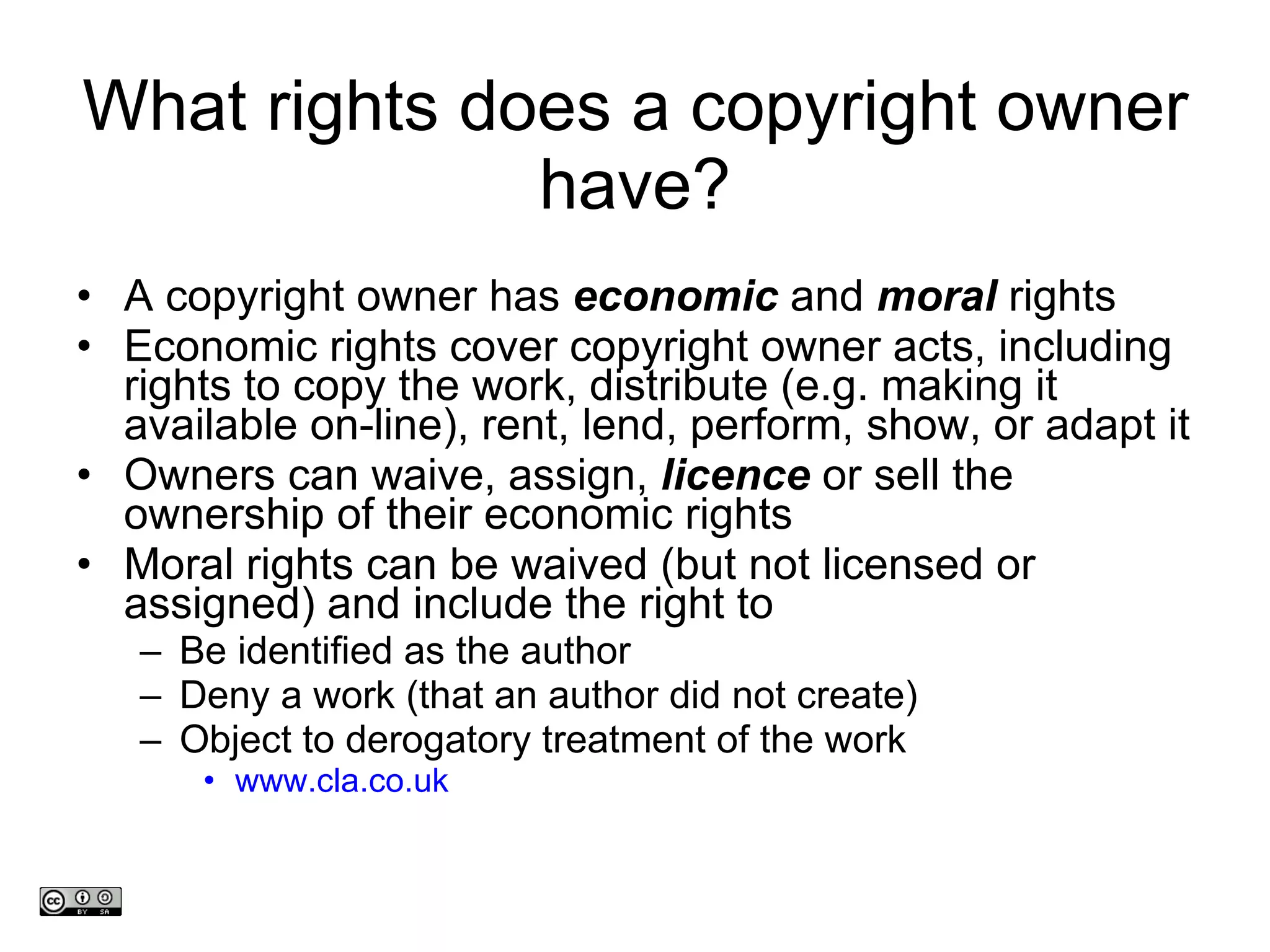 What rights does a copyright owner have? A copyright owner has  economic  and  moral  rights Economic rights cover copyright owner acts, including rights to copy the work, distribute (e.g. making it available on-line), rent, lend, perform, show, or adapt it Owners can waive, assign,  licence  or sell the ownership of their economic rights  Moral rights can be waived (but not licensed or assigned) and include the right to  Be identified as the author  Deny a work (that an author did not create)  Object to derogatory treatment of the work www.cla.co.uk www.medev.ac.uk 