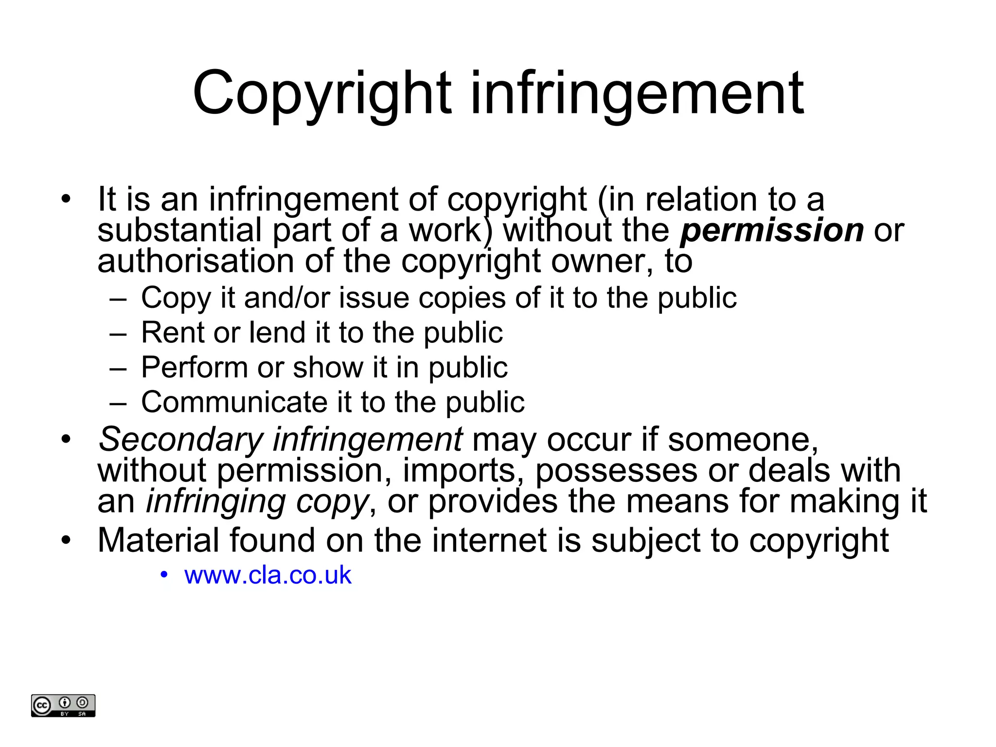 Copyright infringement It is an infringement of copyright (in relation to a substantial part of a work) without the  permission  or authorisation of the copyright owner, to Copy it and/or issue copies of it to the public Rent or lend it to the public Perform or show it in public Communicate it to the public Secondary infringement  may occur if someone, without permission, imports, possesses or deals with an  infringing copy , or provides the means for making it Material found on the internet is subject to copyright www.cla.co.uk www.medev.ac.uk 