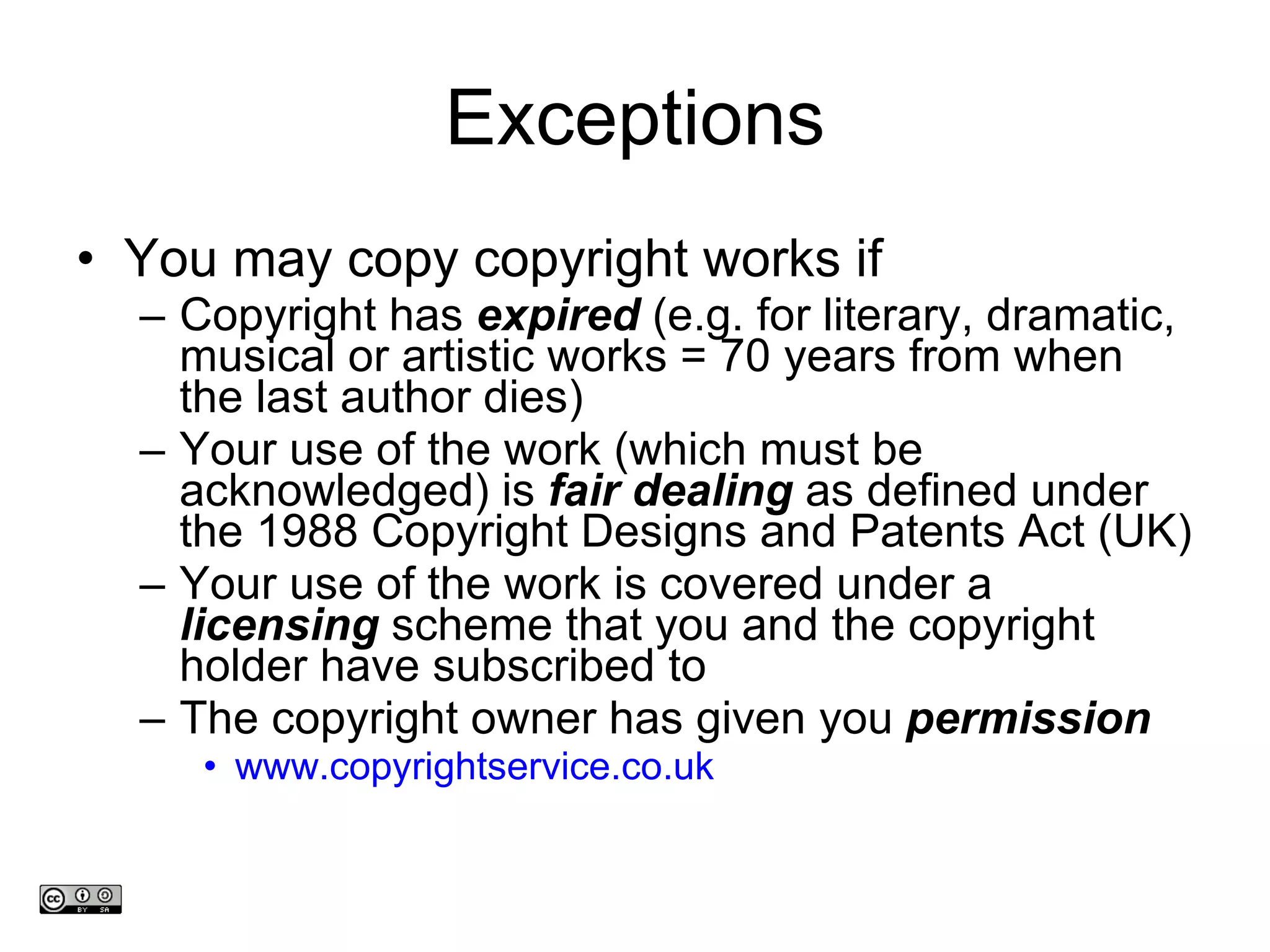 Exceptions You may copy copyright works if Copyright has  expired  (e.g. for literary, dramatic, musical or artistic works = 70 years from when the last author dies)  Your use of the work (which must be acknowledged) is  fair dealing  as defined under the 1988 Copyright Designs and Patents Act (UK)  Your use of the work is covered under a  licensing  scheme that you and the copyright holder have subscribed to The copyright owner has given you  permission www.copyrightservice.co.uk   www.medev.ac.uk 