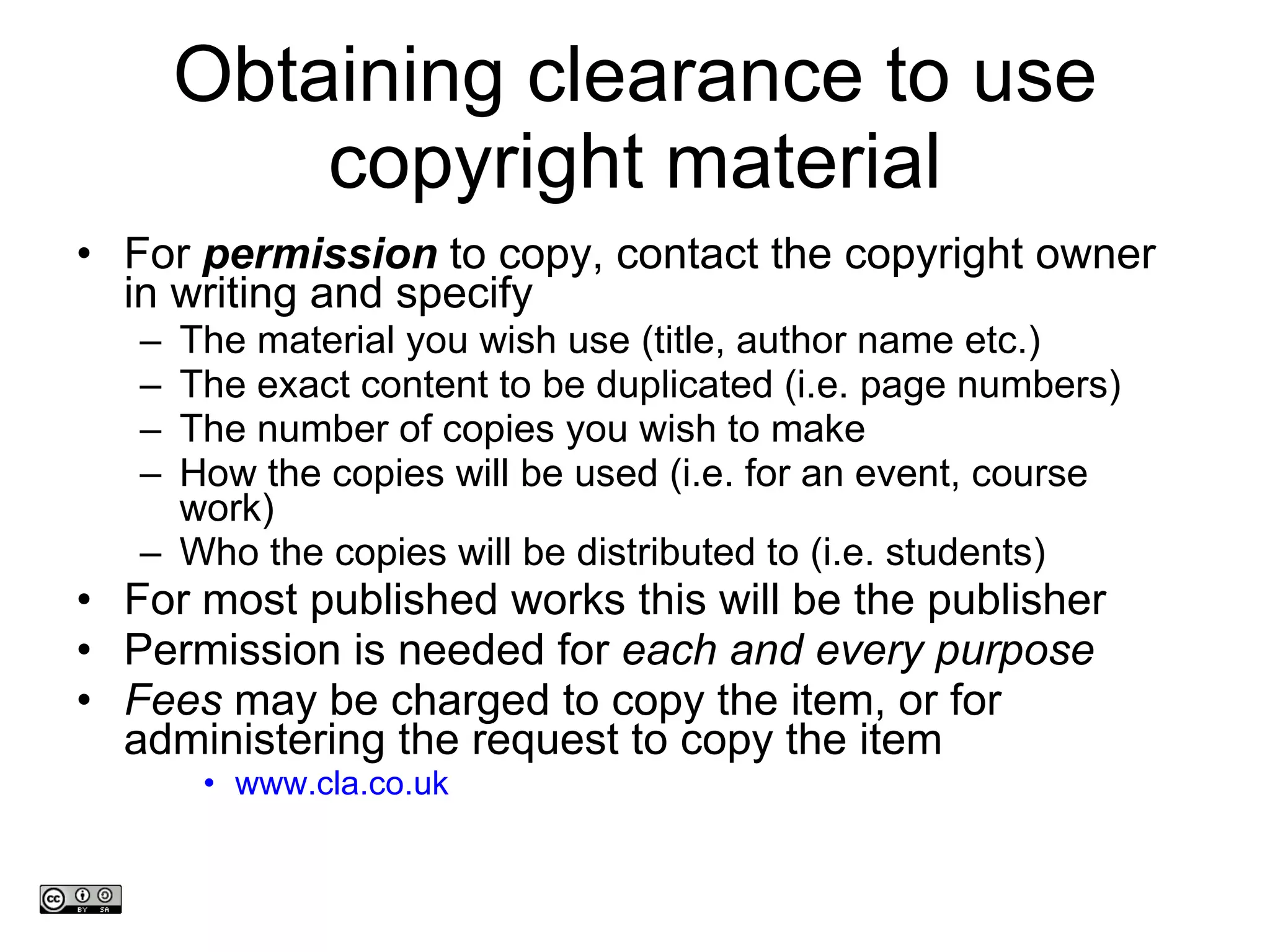 Obtaining clearance to use copyright material For  permission  to copy, contact the copyright owner in writing and specify The material you wish use (title, author name etc.) The exact content to be duplicated (i.e. page numbers) The number of copies you wish to make How the copies will be used (i.e. for an event, course work) Who the copies will be distributed to (i.e. students) For most published works this will be the publisher  Permission is needed for  each and every purpose  Fees  may be charged to copy the item, or for administering the request to copy the item www.cla.co.uk www.medev.ac.uk 