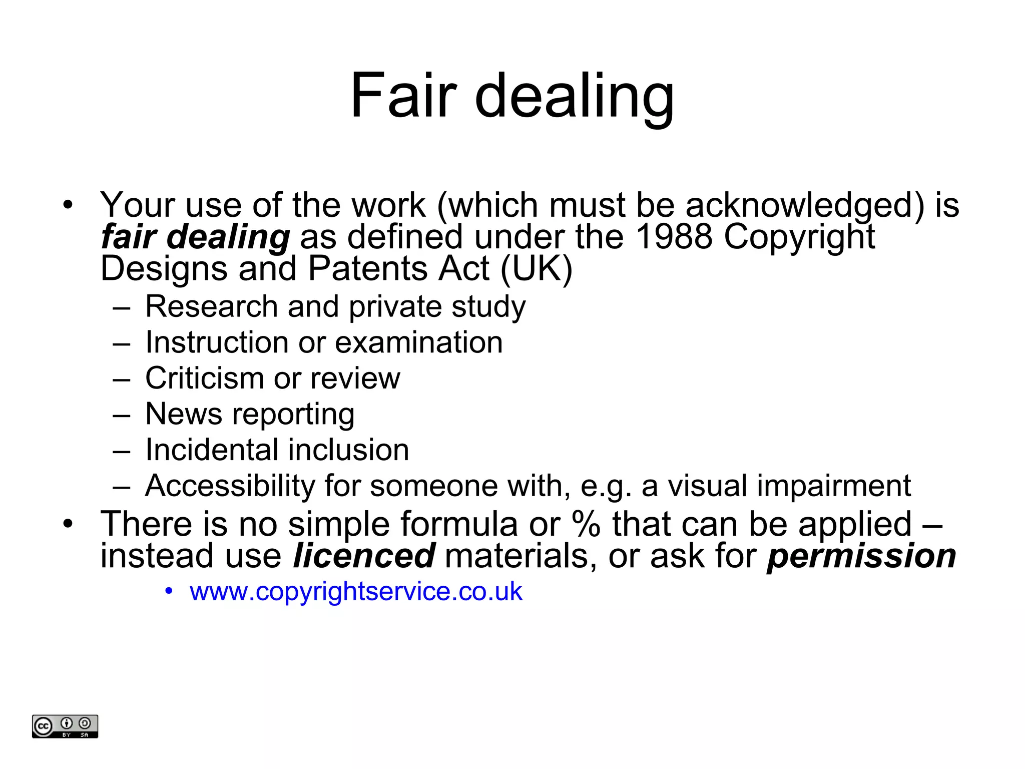 Fair dealing Your use of the work (which must be acknowledged) is  fair dealing  as defined under the 1988 Copyright Designs and Patents Act (UK)  Research and private study Instruction or examination Criticism or review News reporting Incidental inclusion Accessibility for someone with, e.g. a visual impairment There is no simple formula or % that can be applied –instead use  licenced  materials, or ask for  permission www.copyrightservice.co.uk   www.medev.ac.uk 