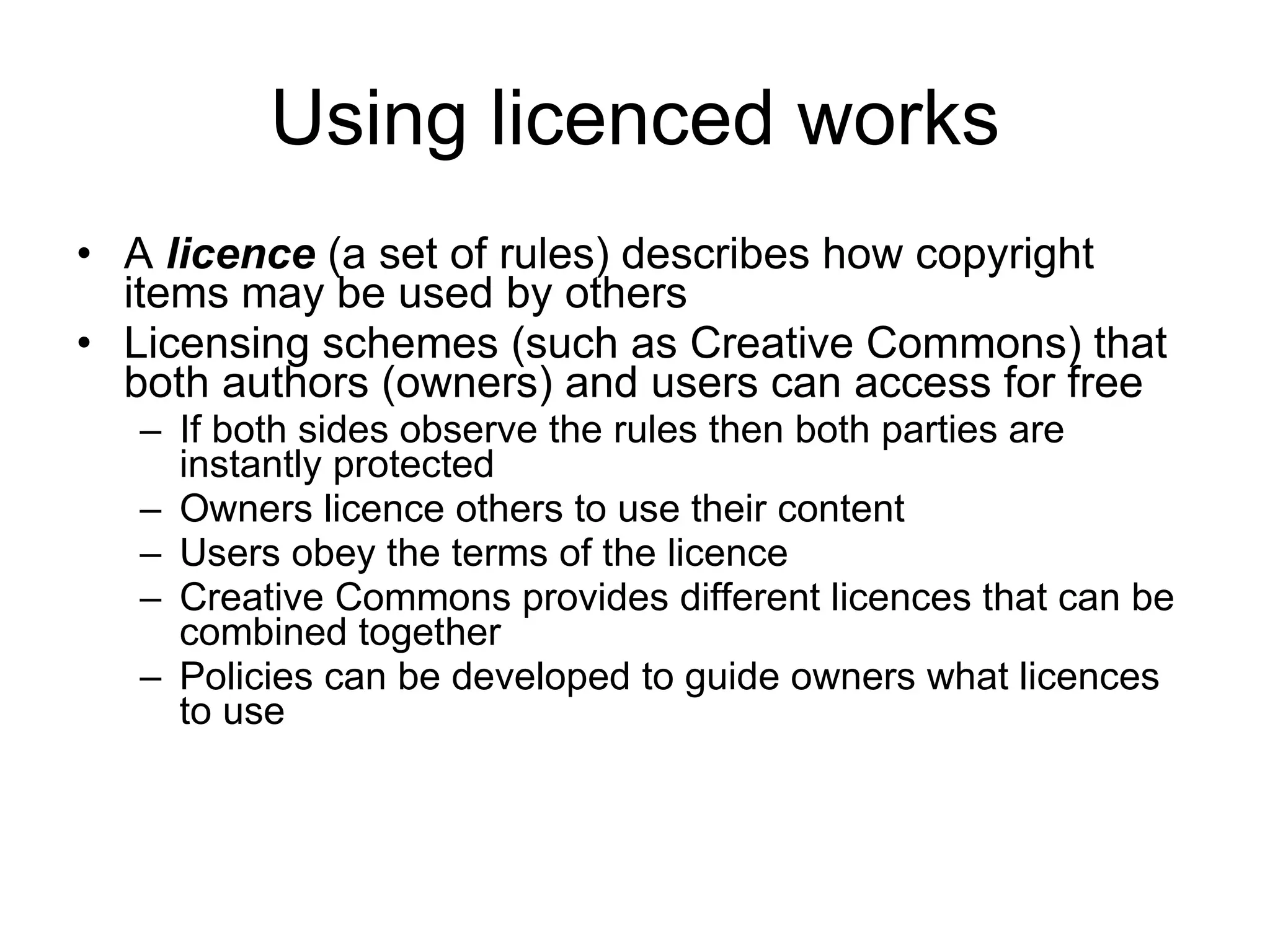 Using licenced works A  licence  (a set of rules) describes how copyright items may be used by others Licensing schemes (such as Creative Commons) that both authors (owners) and users can access for free  If both sides observe the rules then both parties are instantly protected  Owners licence others to use their content Users obey the terms of the licence Creative Commons provides different licences that can be combined together Policies can be developed to guide owners what licences to use  www.medev.ac.uk 