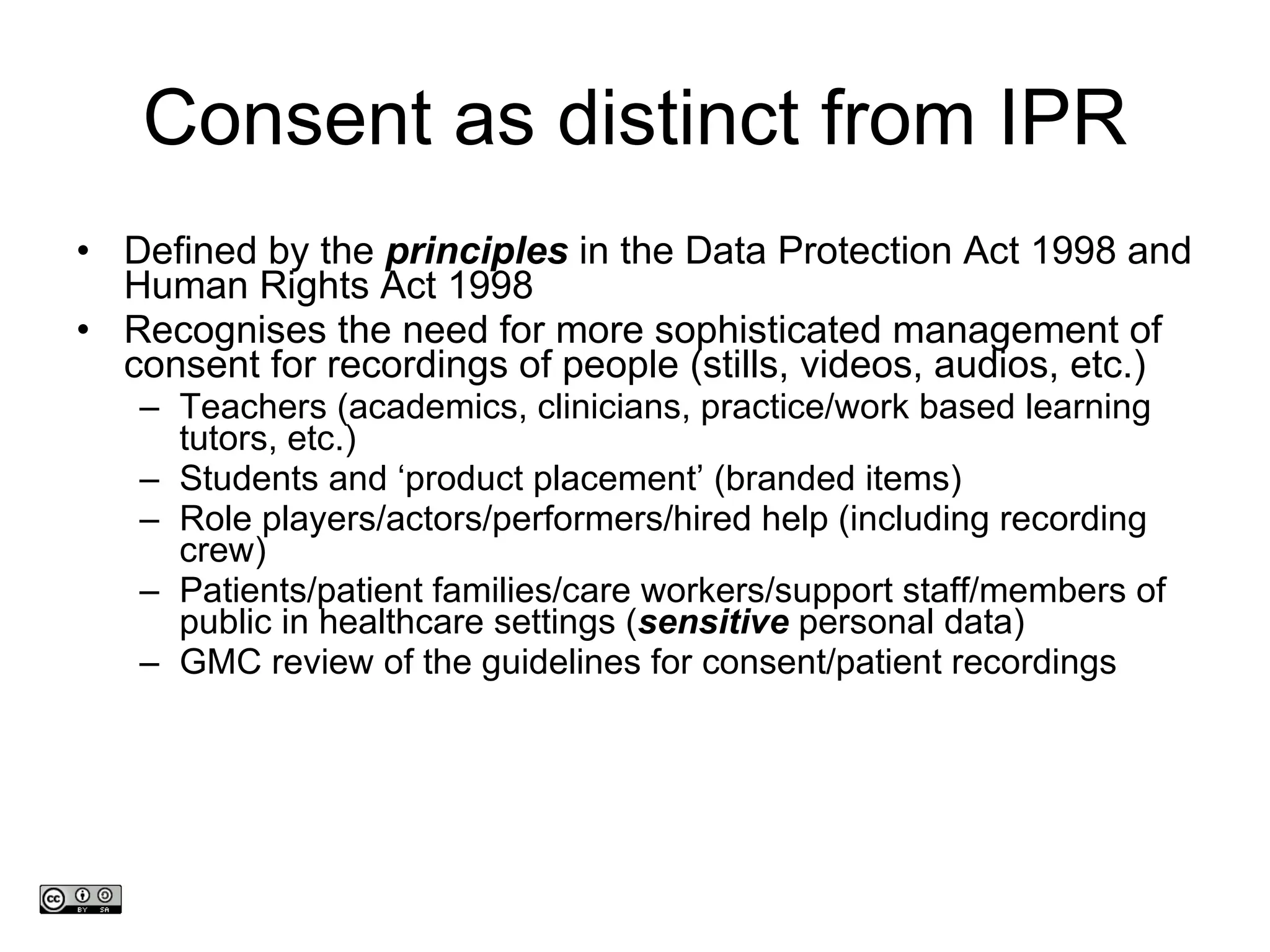 Consent as distinct from IPR Defined by the  principles  in the Data Protection Act 1998 and Human Rights Act 1998 Recognises the need for more sophisticated management of consent for recordings of people (stills, videos, audios, etc.) Teachers (academics, clinicians, practice/work based learning tutors, etc.) Students and  ‘ product placement ’  (branded items)  Role players/actors/performers/hired help (including recording crew) Patients/patient families/care workers/support staff/members of public in healthcare settings ( sensitive  personal data)  GMC review of the guidelines for consent/patient recordings www.medev.ac.uk 