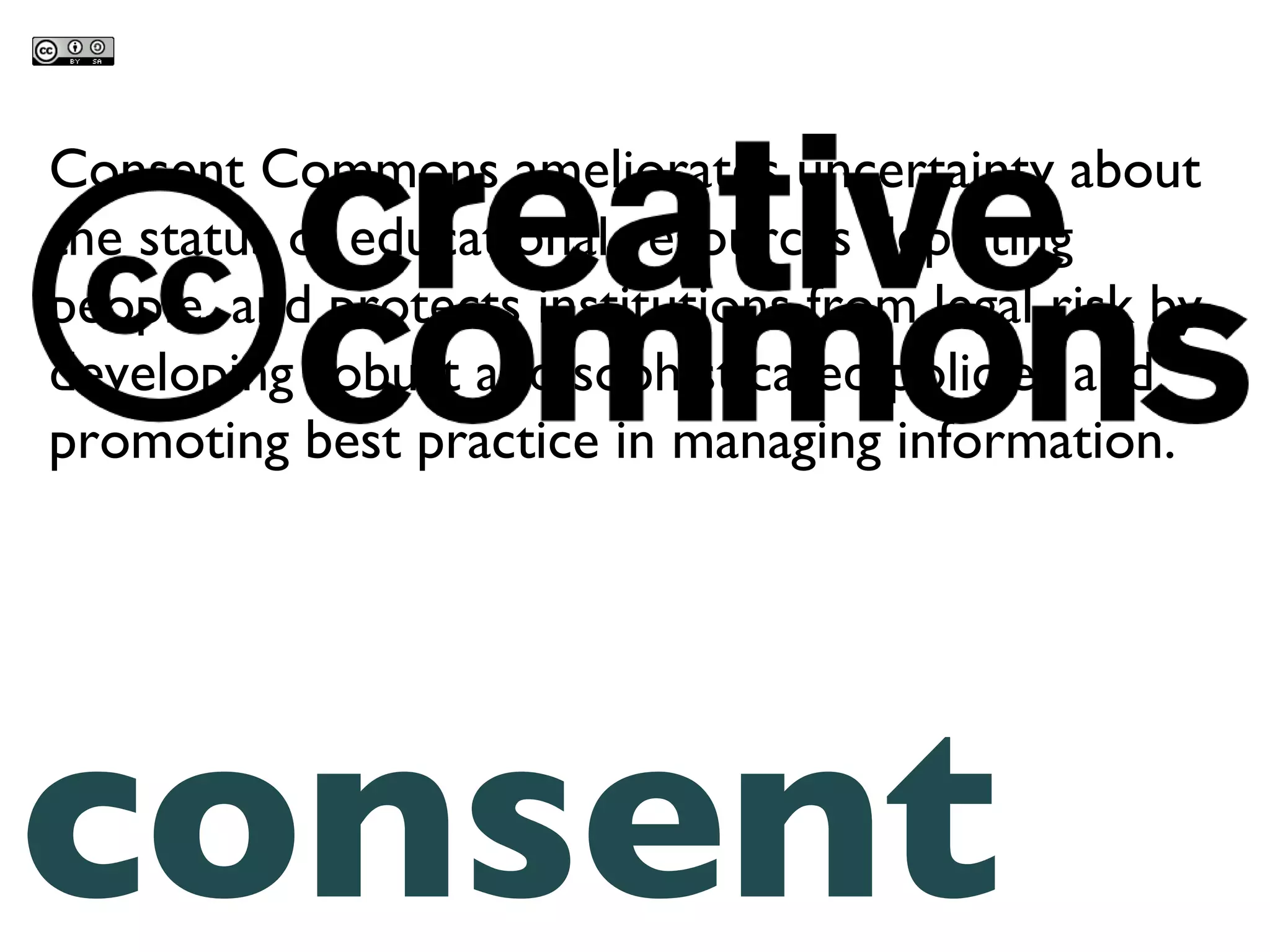 consent commons Consent Commons ameliorates uncertainty about the status of educational resources depicting people, and protects institutions from legal risk by developing robust and sophisticated policies and promoting best practice in managing information. 