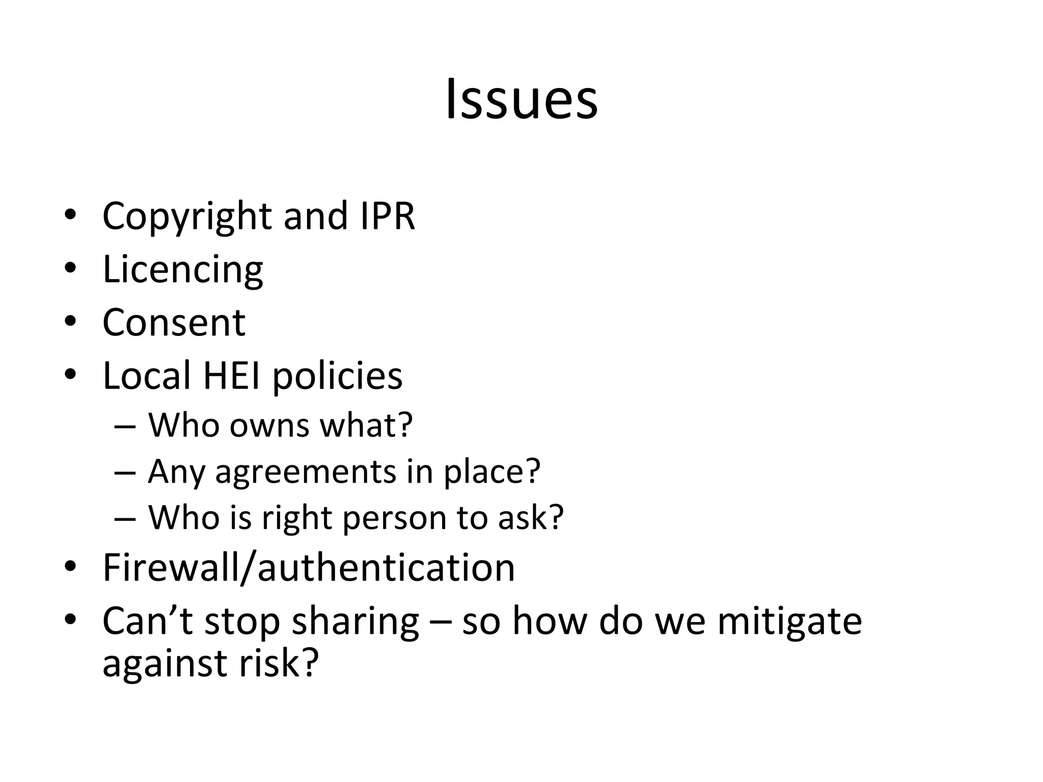 Issues Copyright and IPR Licencing Consent Local HEI policies Who owns what? Any agreements in place? Who is right person to ask? Firewall/authentication Can’t stop sharing – so how do we mitigate against risk? 