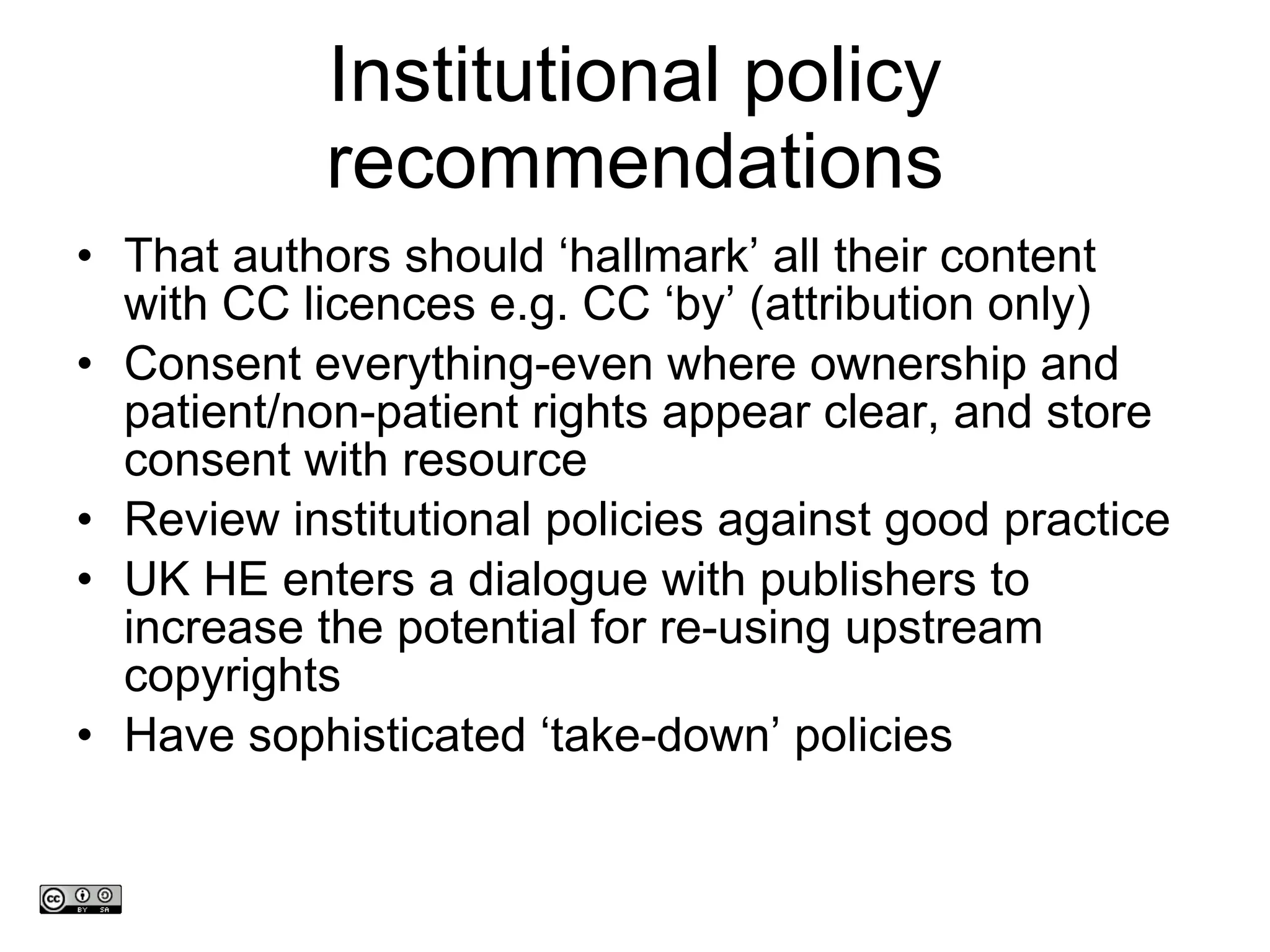 Institutional policy recommendations That authors should  ‘hallmark’ all their content with CC licences e.g.  CC  ‘ by ’  (attribution only)  Consent everything-even where ownership and patient/non-patient rights appear clear, and store consent with resource Review institutional policies against good practice UK HE enters a dialogue with publishers to increase the potential for re-using upstream copyrights Have sophisticated  ‘take-down’ policies www.medev.ac.uk 