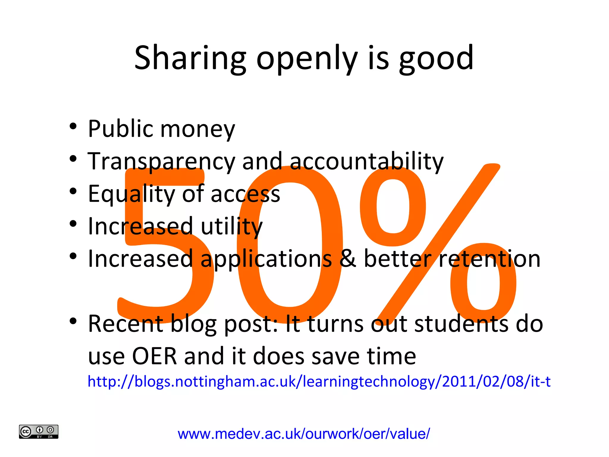 Sharing openly is good 50% www.medev.ac.uk/ourwork/oer/value/   Public money Transparency and accountability Equality of access Increased utility Increased applications & better retention Recent blog post: It turns out students do use OER and it does save time  http://blogs.nottingham.ac.uk/learningtechnology/2011/02/08/it-turns-out-that-oer-does-save-time-and-students-do-use-them/   