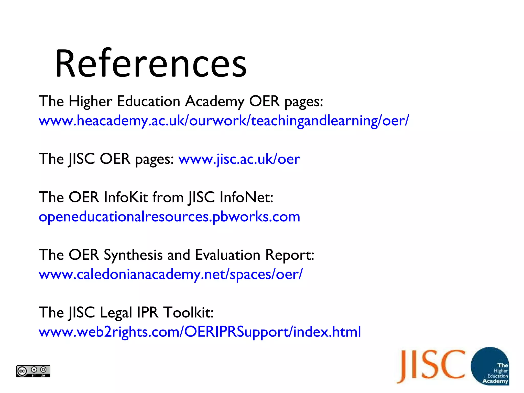 The Higher Education Academy OER pages:  www.heacademy.ac.uk/ourwork/teachingandlearning/oer/ The JISC OER pages:  www.jisc.ac.uk/oer The OER InfoKit from JISC InfoNet:  openeducationalresources.pbworks.com The OER Synthesis and Evaluation Report:  www.caledonianacademy.net/spaces/oer/ The JISC Legal IPR Toolkit:  www.web2rights.com/OERIPRSupport/index.html   References 