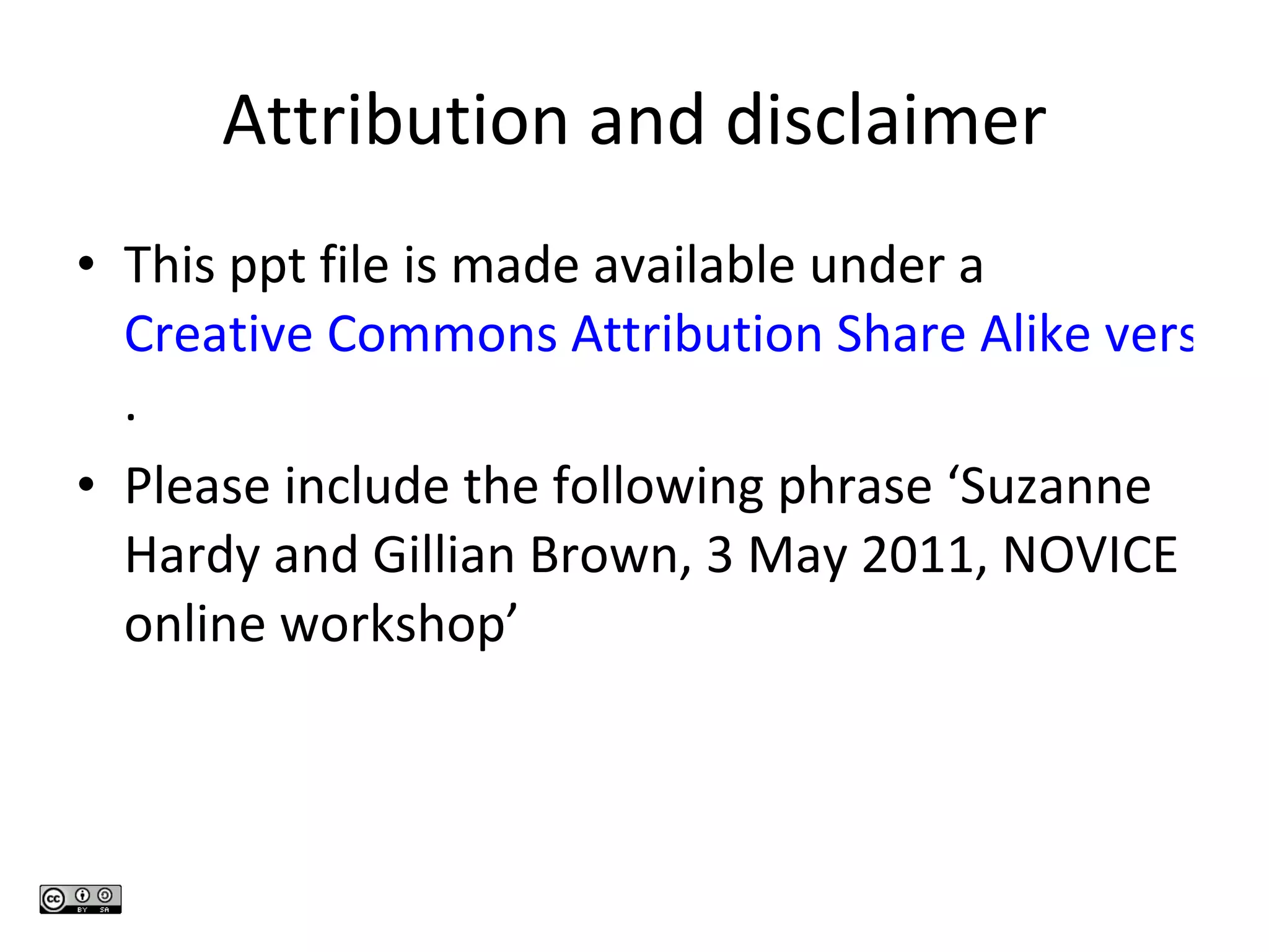 Attribution and disclaimer This ppt file is made available under a  Creative Commons Attribution Share Alike version 3.0 unported licence . Please include the following phrase ‘Suzanne Hardy and Gillian Brown, 3 May 2011, NOVICE online workshop’ 