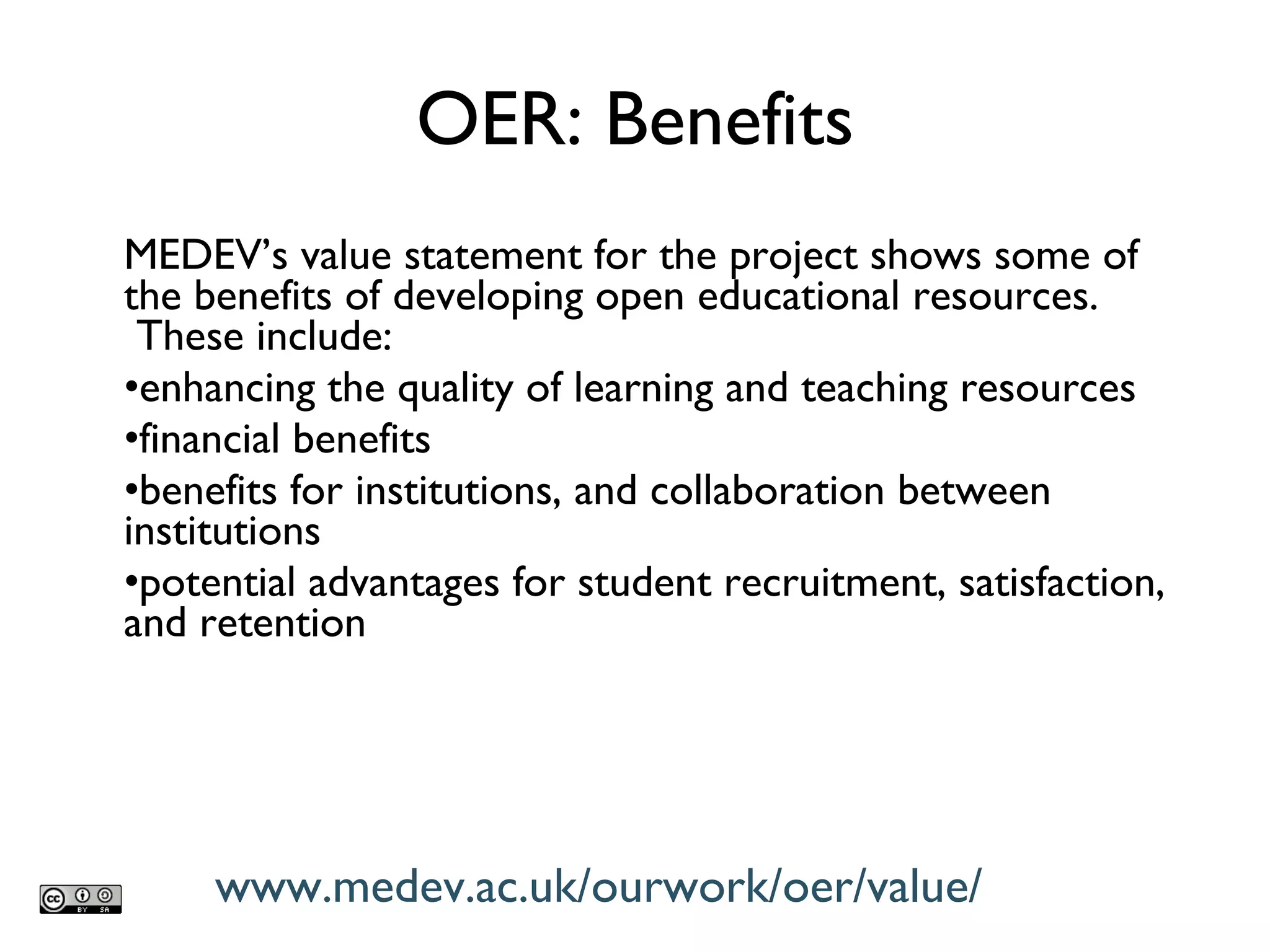 MEDEV ’s value statement for the project shows some of the benefits of developing open educational resources.  These include: enhancing the quality of learning and teaching resources financial benefits benefits for institutions, and collaboration between institutions potential advantages for student recruitment, satisfaction, and retention OER: Benefits www.medev.ac.uk/ourwork/oer/value/ 