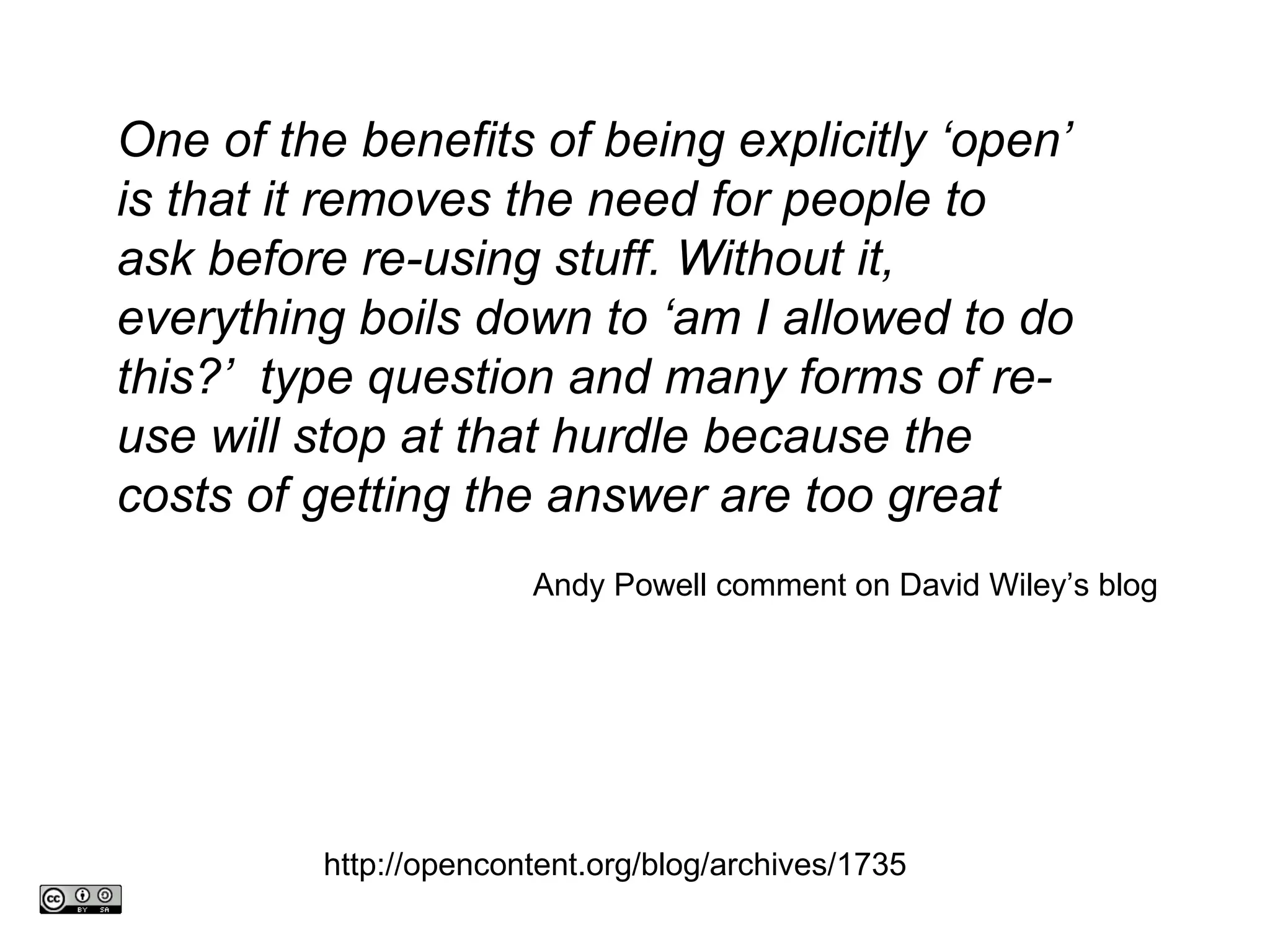 One of the benefits of being explicitly ‘open’ is that it removes the need for people to ask before re-using stuff. Without it, everything boils down to ‘am I allowed to do this?’  type question and many forms of re-use will stop at that hurdle because the costs of getting the answer are too great Andy Powell comment on David Wiley’s blog http://opencontent.org/blog/archives/1735 